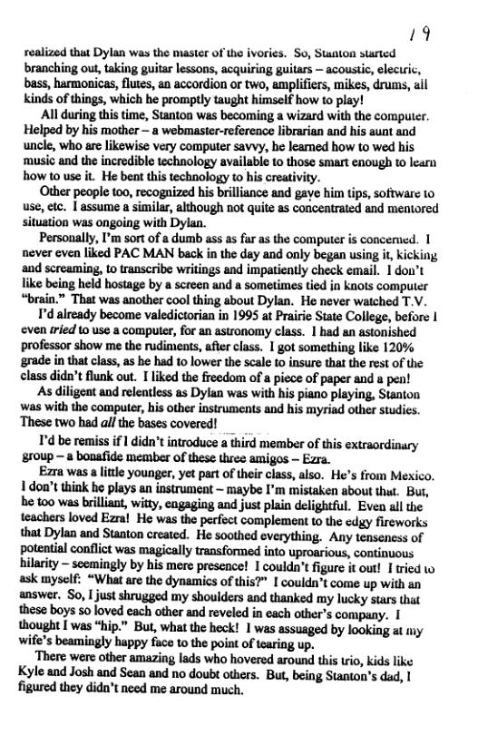 19 realized that Dylan was the master of the ivorics. So, Stanton started branching out, taking guitar lessons, acquiring guitars — acoustic, eleciric, bass, harmonicas, flutes, an accordion or two, amplifiers, mikes, drums, all kinds of things, which he promptly taught himself how to play!  All during this time, Stanton was becoming a wizard with the computer. Helped by his mother — a webmaster-reference librarian and his aunt and uncle, who are likewise very computer savvy, he leamed how 1o wed his music and the incredible technology available to those smart enough to learn how to use it. He bent this technology to his creativity.  Other people 100, recognized his brilliance and gave him tips, software 10 use, etc. | assume a similar, although not quite as concentrated and mentored situation was ongoing with Dylan.  Personally, I’m sort of a dumb ass as far as the computer is concemied. 1 never cven liked PAC MAN back in the day and only began using it kicking, ‘and screaming, to transcribe writings and impatiently check email. 1 dou’t like being held hostage by a screen and a sometimes tied in knots computer “brain.” That was another cool thing about Dylan. He never watched T.V.  I’d already become valedictorian in 1995 at Prairie Siate College, before | even rried’to use a compuer, for an astronomy class. | had an astonished professor show me the rudimeats, after class. 1 got something like 120% ‘grade in that class, as he had o lower the scale to insure that the rest of the class didn’t flunk out. I liked the freedom of a picce of paper and a pen!  As diligent and relentless as Dylan was with his piano playing, Stanton was with the computer, his other instruments and his myriad other studics. ‘These two had allthe bases covered!  T’d be remiss if I didn’t introduce a third member of this extraordinary 8r0up — a bonafide member of these three amigos — Ezra.  Ezra was a lttle younger, yet part of their class, also. He’s from Mexico. 1 don’t think he plays an instrument ~ maybe I’m mistaken about that. But, be 100 was brilliant, witty, cngaging and just plain delightful. Even all the teachers loved Ezral He was the perfict complement to the edgy fireworks that Dylan and Stanton created. He soothed everything. Any tenseness of potential conflict was magically transformed into uproarious, continuous hilarity — scemingly by his mere presence! I couldn’t figure it out! I tried 1o ask myself: “What are the dynamics of this?” I couldn’t come up with an answer. So, I just shrugged my shoulders and thanked my lucky stars that these boys so loved cach other and reveled in each other’s company. 1 thought T was “hip.” But, what the heck! 1 was assuaged by looking at iy wife’s beamingly happy face to the point of tearing up.  There were other amazing lads who hovered around this trio, kids like Kyle and Josh and Sean and no doubt others. But, being Stanton’s dad, 1 figured they dido’t need me around much, 